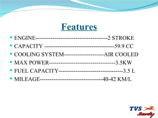 Features ENGINE--------------------------------------2 STROKE CAPACITY -------------------------------------59.9 CC COOLING SYSTEM---------------------AIR COOLED MAX POWER-----------------------------------3.5KW FUEL CAPACITY----------------------------------3.5 L MILEAGE---------------------------------40-42 KM/L 