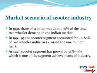 Market scenario of scooter industry In 1991, share of scooter  was about 50% of the total two wheeler demand in the indian market. In 1994-95,the scooter segment accounted for 46-80% of two wheeler industries crossed the one million mark. As such scooter segment has grown by 34%-37% which is one of the segment achievements of industry. 