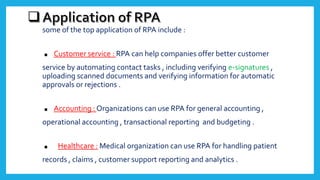 some of the top application of RPA include :
. Customer service : RPA can help companies offer better customer
service by automating contact tasks , including verifying e-signatures ,
uploading scanned documents and verifying information for automatic
approvals or rejections .
. Accounting : Organizations can use RPA for general accounting ,
operational accounting , transactional reporting and budgeting .
. Healthcare : Medical organization can use RPA for handling patient
records , claims , customer support reporting and analytics .
 