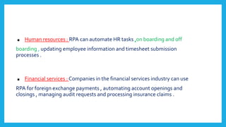 . Human resources : RPA can automate HR tasks ,on boarding and off
boarding , updating employee information and timesheet submission
processes .
. Financial services : Companies in the financial services industry can use
RPA for foreign exchange payments , automating account openings and
closings , managing audit requests and processing insurance claims .
 