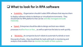 . Scalability : Organization shouldn’t select RPA software that requires them
to deploy software robots to desktops or virtualized environments .They
should look for RPA platforms that can be centrally managed and scale
massively .
. Speed : Enterprises should be able to design and test new robotic
processes in a few hours or less , as well as optimize the bots to work quickly .
. Reliability : As companies launch robots to automate hundreds or even
thousands of tasks , they should look for tools with built-in monitoring and
analytics that enables them to monitor the health of their systems .
 