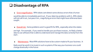 . Error magnification : RPA robots cant detect some obvious errors that a human
would be able to immediately point out . If your data has problems with it , RPA robots
will not call it out , but pass it on , magnifying an error that might have otherwise been
caught .
.Overall risk : Some problems aren’t a good fit for RPA , especially when the stakes
are high . For example , if you need to handle your purchase invoices , its likely a better
idea to use software that is able to understand and manage the data correctly from the
start .
. Maintenance : Most RPA solutions have to be custom made to fit your business . It
likely wont be worth it to invest in such a systems if the way your business runs could
change drastically in the future .
 