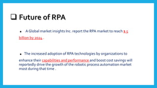 . A Global market insights Inc. report the RPA market to reach $ 5
billion by 2024 .
.The increased adoption of RPA technologies by organizations to
enhance their capabilities and performance and boost cost savings will
reportedly drive the growth of the robotic process automation market
most during that time .
 