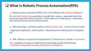 . Robotic process automation (RPA) is the use of software with artificial intelligence
(AI) and machine learning capabilities to handle high -volume , repeatable tasks that
previously required humans to perform .These tasks can include queries , calculations
and maintenance of records and transactions.
. RPA technology , sometimes called a software robot or bot , mimics a human worker
, logging into application , entering data , calculating and completing tasks and logging
out.
. RPA software is not part of an organizations IT infrastructure . Instead , it sits on top
of it , enabling a company to implement the technology quickly and efficiently
– all without changing the existing infrastructure and systems .
 