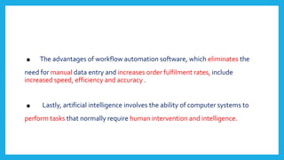 . The advantages of workflow automation software, which eliminates the
need for manual data entry and increases order fulfilment rates, include
increased speed, efficiency and accuracy .
. Lastly, artificial intelligence involves the ability of computer systems to
perform tasks that normally require human intervention and intelligence.
 