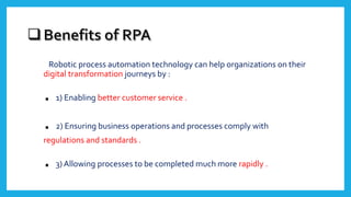 Robotic process automation technology can help organizations on their
digital transformation journeys by :
. 1) Enabling better customer service .
. 2) Ensuring business operations and processes comply with
regulations and standards .
. 3) Allowing processes to be completed much more rapidly .
 
