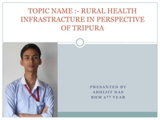 P R E S A N T E D B Y
A B H I J I T D A S
B H M 2 N D Y E A R
TOPIC NAME :- RURAL HEALTH
INFRASTRACTURE IN PERSPECTIVE
OF TRIPURA
 