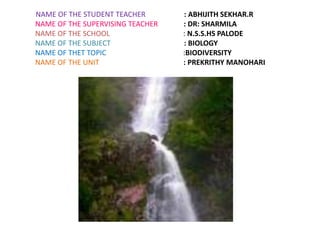 NAME OF THE STUDENT TEACHER : ABHIJITH SEKHAR.R 
NAME OF THE SUPERVISING TEACHER : DR: SHARMILA 
NAME OF THE SCHOOL : N.S.S.HS PALODE 
NAME OF THE SUBJECT : BIOLOGY 
NAME OF THET TOPIC :BIODIVERSITY 
NAME OF THE UNIT : PREKRITHY MANOHARI 
 