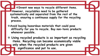 Invent new ways to recycle different items.
However, recyclables need to be gathered
systematically and separated from the rest of the
trash, ensuring a continuous supply for the recycling
process.
Avoid buying hazardous materials that could pose
difficulty for you to recycle. Buy non-toxic products
whenever possible.
 Using recycled products is as important as recycling
items. Recycling can become economically viable
only when the recycled products are given
significance and put to use.
 