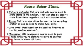 Reuse Below Items:
Old jars and pots: Old jars and pots can be used to
store items in the kitchen. They can also be used to
store loose items together, such as computer wires.
Tyres: Old tyres can either be sent to the recycling
station or can be used to make tyre-swing.
Used wood: Used wood can be used as firewood or
can be used as woodcraft.
Newspaper: Old newspapers can be used to pack
items when you’re planning to move to another
home or store old items.
 