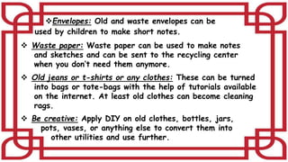 Envelopes: Old and waste envelopes can be
used by children to make short notes.
 Waste paper: Waste paper can be used to make notes
and sketches and can be sent to the recycling center
when you don’t need them anymore.
 Old jeans or t-shirts or any clothes: These can be turned
into bags or tote-bags with the help of tutorials available
on the internet. At least old clothes can become cleaning
rags.
 Be creative: Apply DIY on old clothes, bottles, jars,
pots, vases, or anything else to convert them into
other utilities and use further.
 