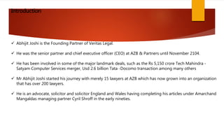  Abhijit Joshi is the Founding Partner of Veritas Legal.
He was the senior partner and chief executive officer (CEO) at AZB & Partners until November 2104.
He has been involved in some of the major landmark deals, such as the Rs 5,150 crore Tech Mahindra -
Satyam Computer Services merger, Usd 2.6 billion Tata -Docomo transaction among many others
Mr Abhijit Joshi started his journey with merely 15 lawyers at AZB which has now grown into an organization
that has over 200 lawyers.
He is an advocate, solicitor and solicitor England and Wales having completing his articles under Amarchand
Mangaldas managing partner Cyril Shroff in the early nineties.
Introduction
