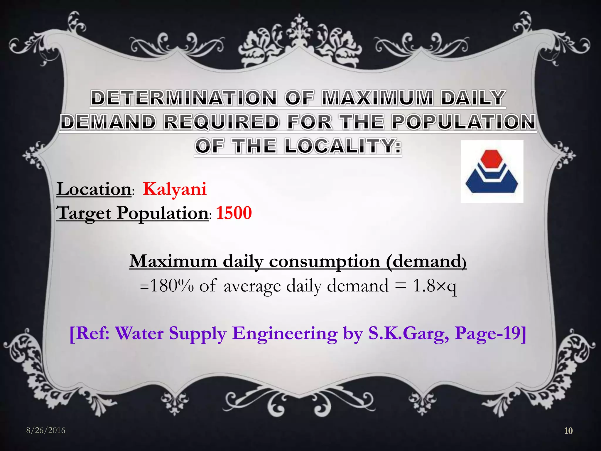 Location: Kalyani
Target Population: 1500
Maximum daily consumption (demand)
=180% of average daily demand = 1.8q
[Ref: Water Supply Engineering by S.K.Garg, Page-19]
8/26/2016 10
 