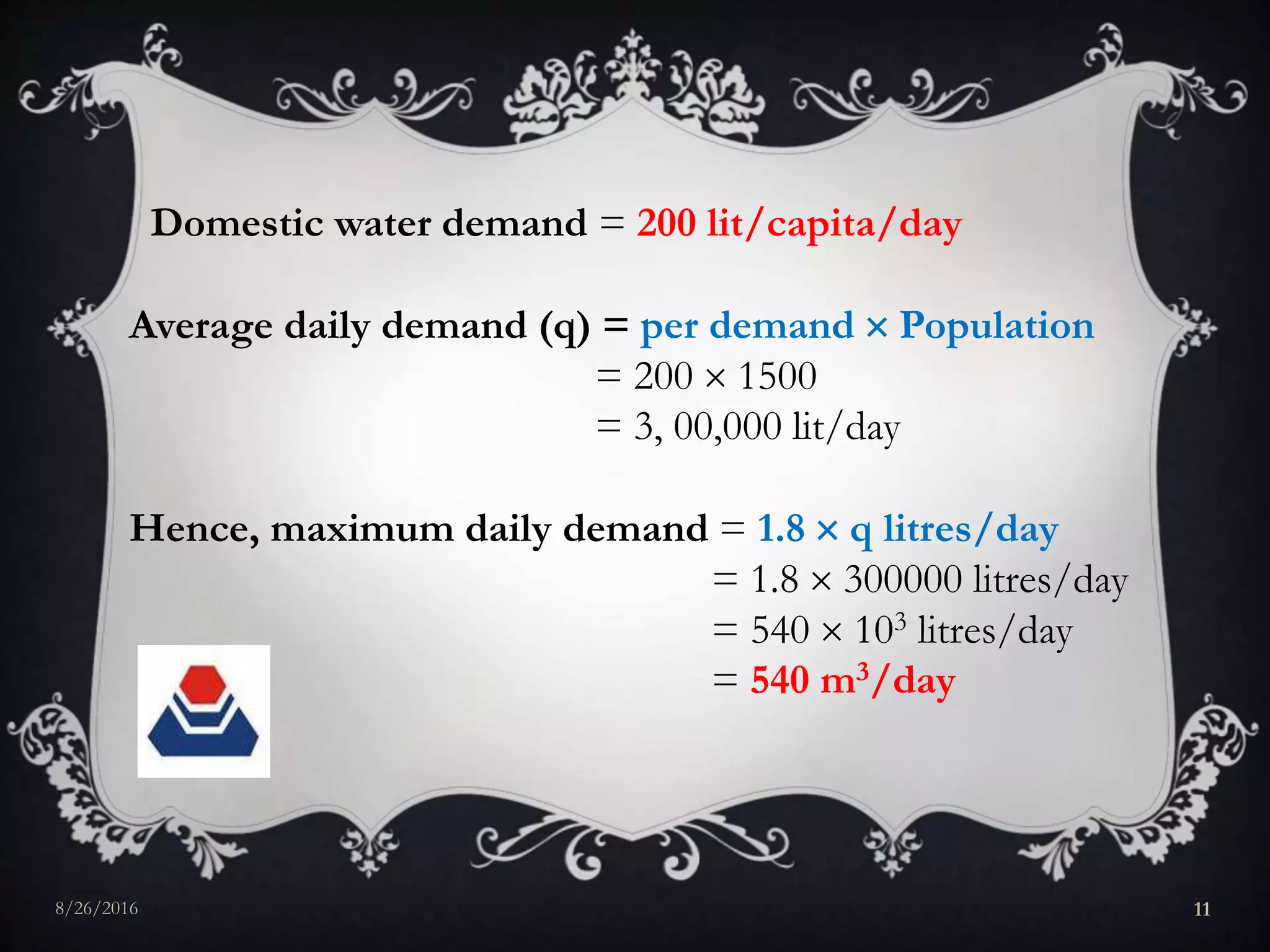 Domestic water demand = 200 lit/capita/day
Average daily demand (q) = per demand  Population
= 200  1500
= 3, 00,000 lit/day
Hence, maximum daily demand = 1.8  q litres/day
= 1.8  300000 litres/day
= 540  103 litres/day
= 540 m3/day
8/26/2016 11
 