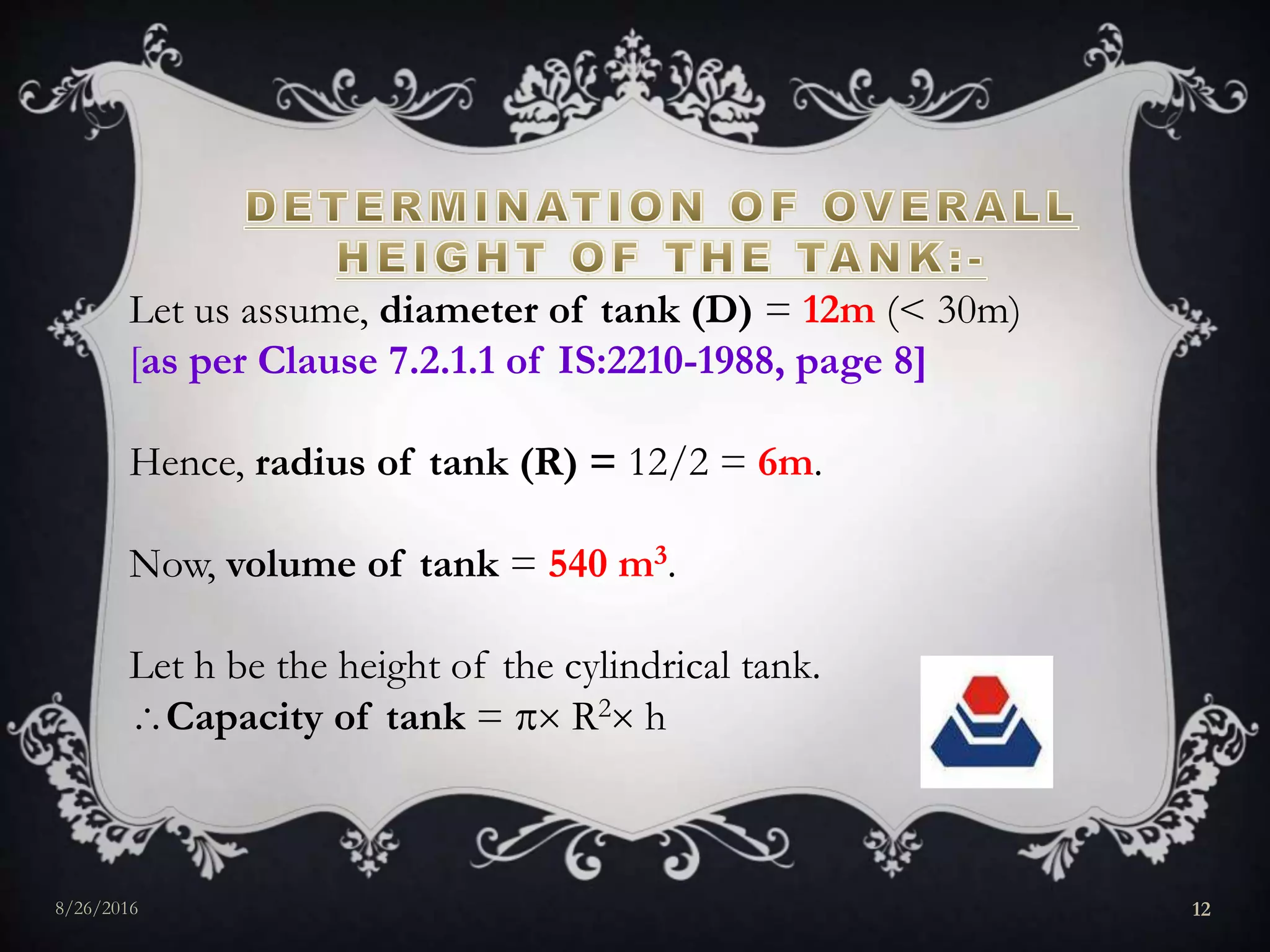 Let us assume, diameter of tank (D) = 12m (< 30m)
[as per Clause 7.2.1.1 of IS:2210-1988, page 8]
Hence, radius of tank (R) = 12/2 = 6m.
Now, volume of tank = 540 m3.
Let h be the height of the cylindrical tank.
Capacity of tank =  R2 h
8/26/2016 12
 