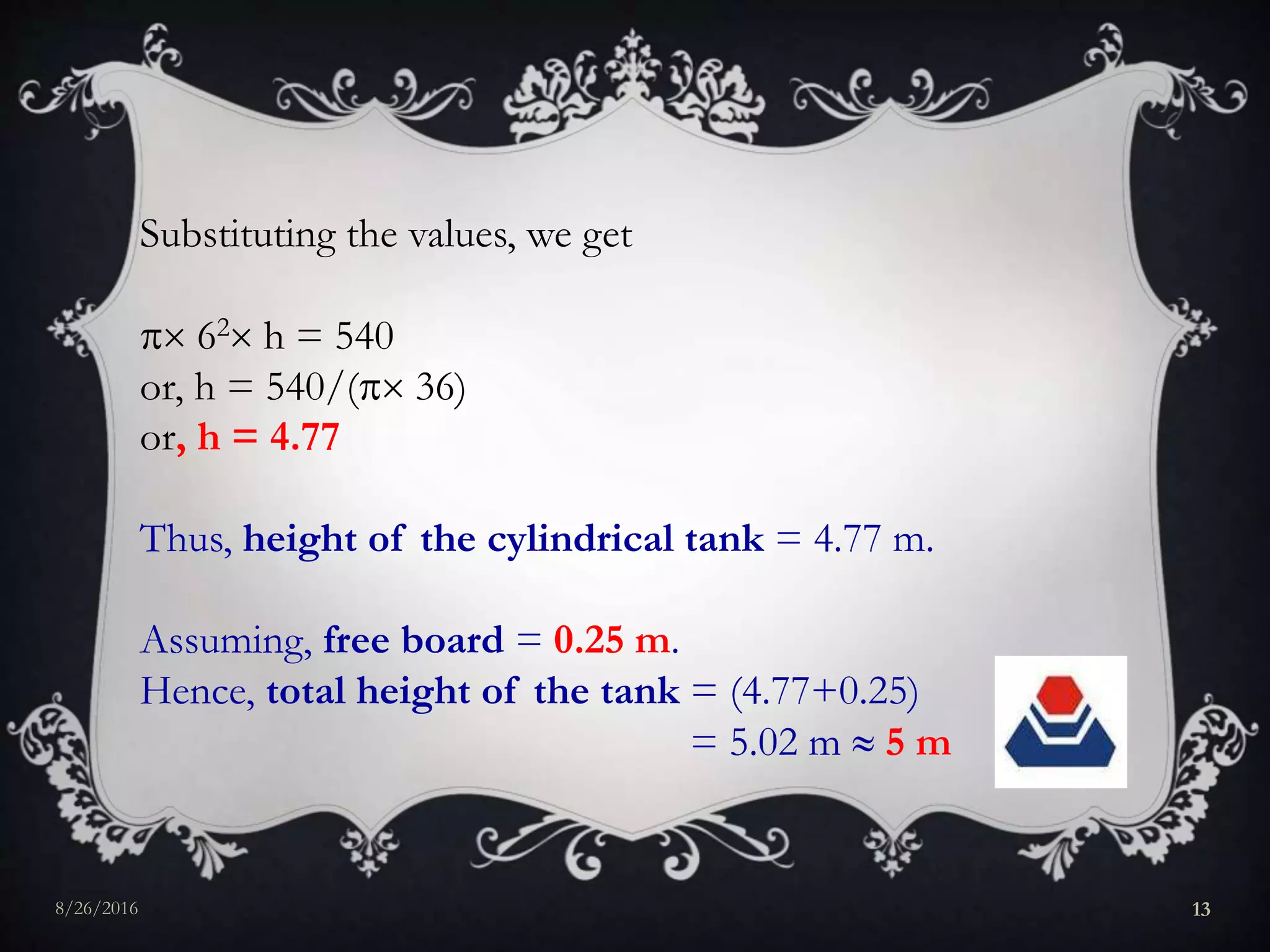 Substituting the values, we get
 62 h = 540
or, h = 540/( 36)
or, h = 4.77
Thus, height of the cylindrical tank = 4.77 m.
Assuming, free board = 0.25 m.
Hence, total height of the tank = (4.77+0.25)
= 5.02 m  5 m
8/26/2016 13
 