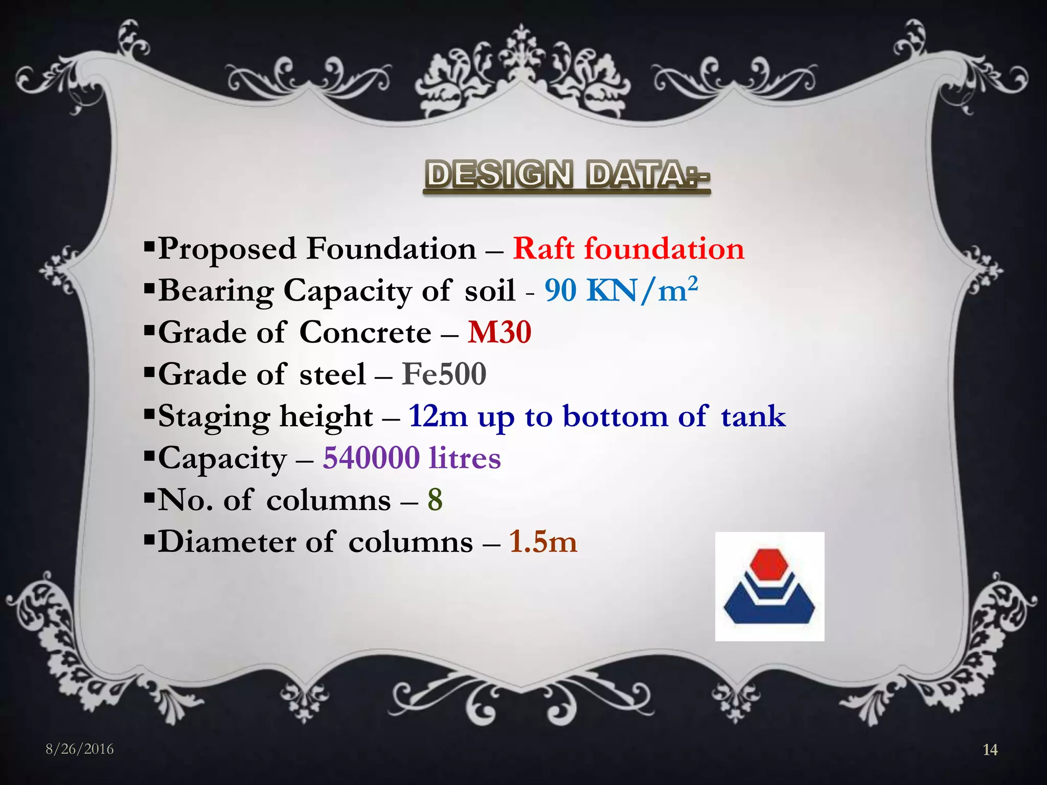Proposed Foundation – Raft foundation
Bearing Capacity of soil - 90 KN/m2
Grade of Concrete – M30
Grade of steel – Fe500
Staging height – 12m up to bottom of tank
Capacity – 540000 litres
No. of columns – 8
Diameter of columns – 1.5m
8/26/2016 14
 