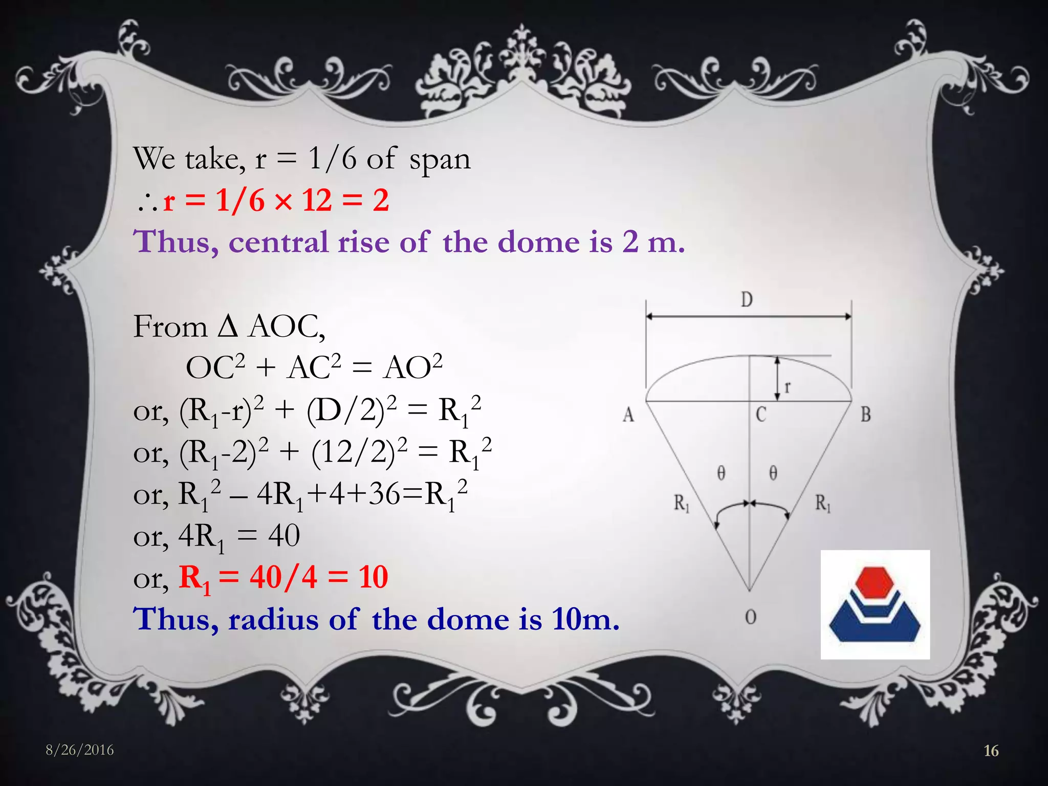 We take, r = 1/6 of span
r = 1/6  12 = 2
Thus, central rise of the dome is 2 m.
From  AOC,
OC2 + AC2 = AO2
or, (R1-r)2 + (D/2)2 = R1
2
or, (R1-2)2 + (12/2)2 = R1
2
or, R1
2 – 4R1+4+36=R1
2
or, 4R1 = 40
or, R1 = 40/4 = 10
Thus, radius of the dome is 10m.
8/26/2016 16
 