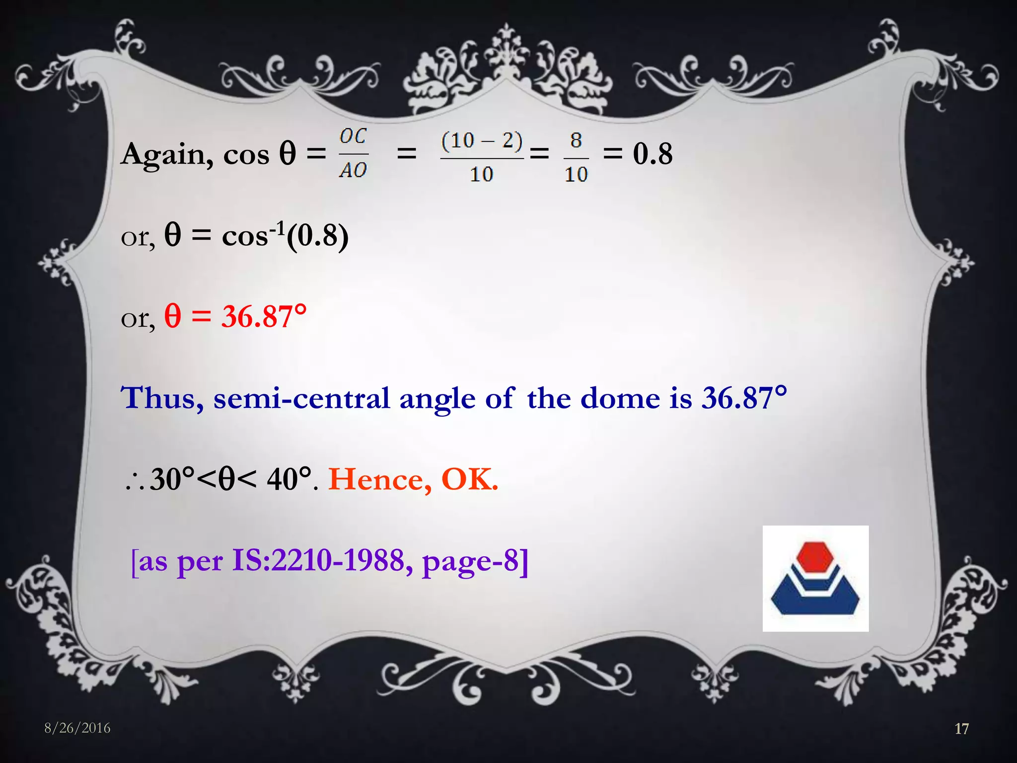 Again, cos  = = = = 0.8
or,  = cos-1(0.8)
or,  = 36.87
Thus, semi-central angle of the dome is 36.87
30<< 40. Hence, OK.
[as per IS:2210-1988, page-8]
8/26/2016 17
 