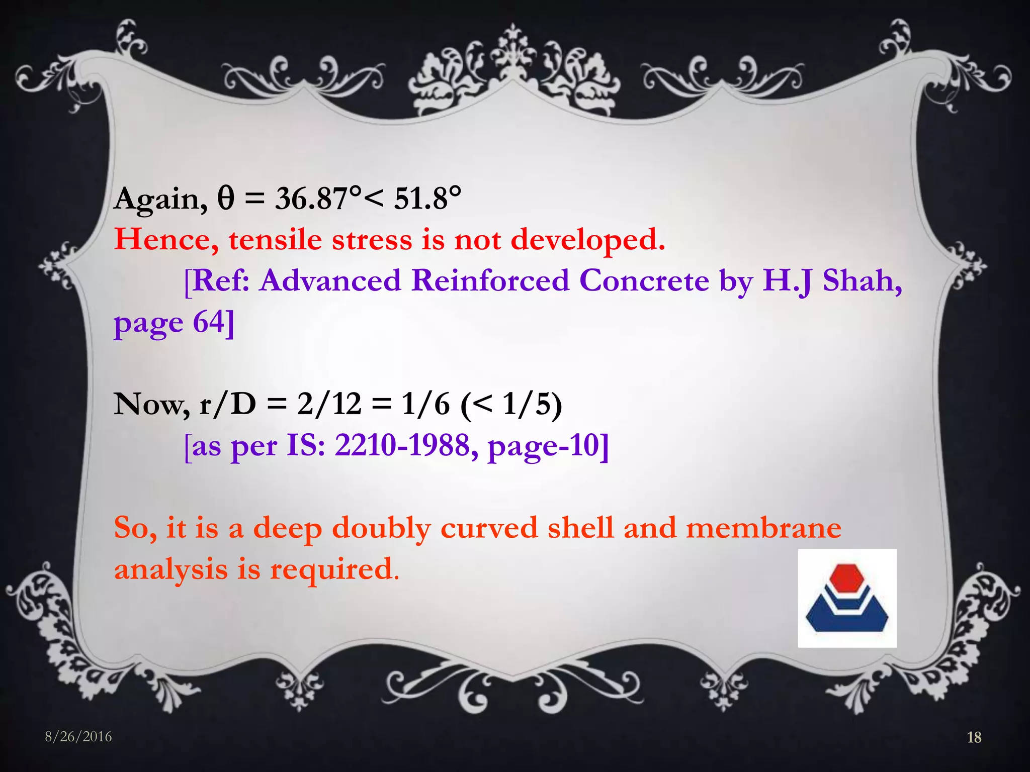 Again,  = 36.87< 51.8
Hence, tensile stress is not developed.
[Ref: Advanced Reinforced Concrete by H.J Shah,
page 64]
Now, r/D = 2/12 = 1/6 (< 1/5)
[as per IS: 2210-1988, page-10]
So, it is a deep doubly curved shell and membrane
analysis is required.
8/26/2016 18
 