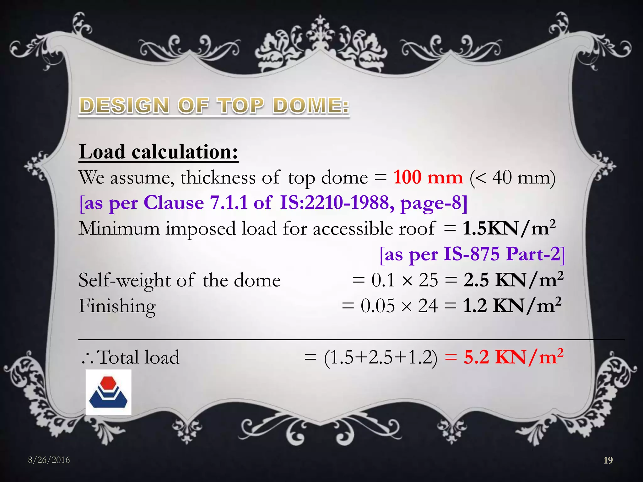 Load calculation:
We assume, thickness of top dome = 100 mm ( 40 mm)
[as per Clause 7.1.1 of IS:2210-1988, page-8]
Minimum imposed load for accessible roof = 1.5KN/m2
[as per IS-875 Part-2]
Self-weight of the dome = 0.1  25 = 2.5 KN/m2
Finishing = 0.05  24 = 1.2 KN/m2
___________________________________________________
Total load = (1.5+2.5+1.2) = 5.2 KN/m2
8/26/2016 19
 
