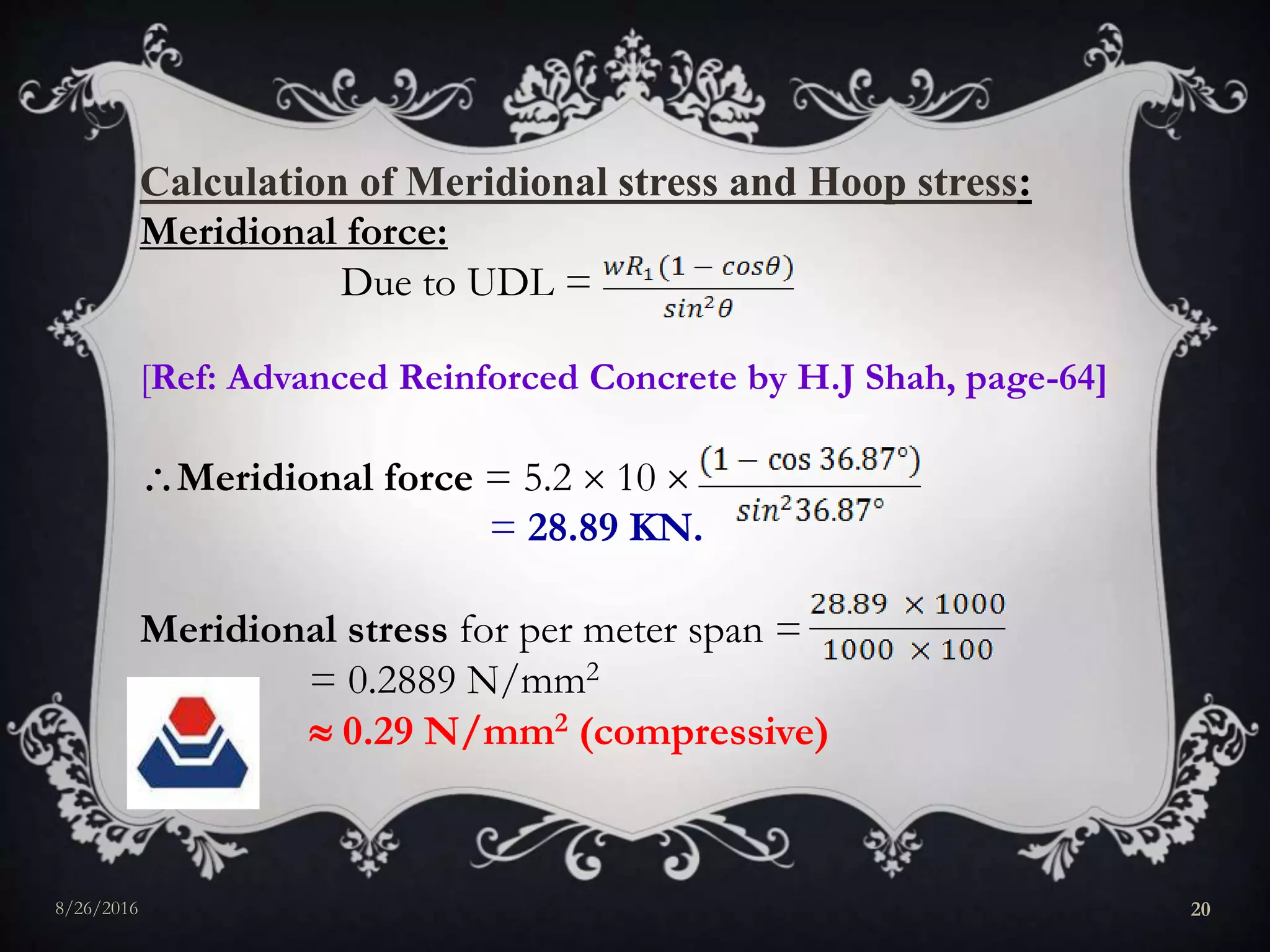 Calculation of Meridional stress and Hoop stress:
Meridional force:
Due to UDL =
[Ref: Advanced Reinforced Concrete by H.J Shah, page-64]
Meridional force = 5.2  10 
= 28.89 KN.
Meridional stress for per meter span =
= 0.2889 N/mm2
 0.29 N/mm2 (compressive)
8/26/2016 20
 