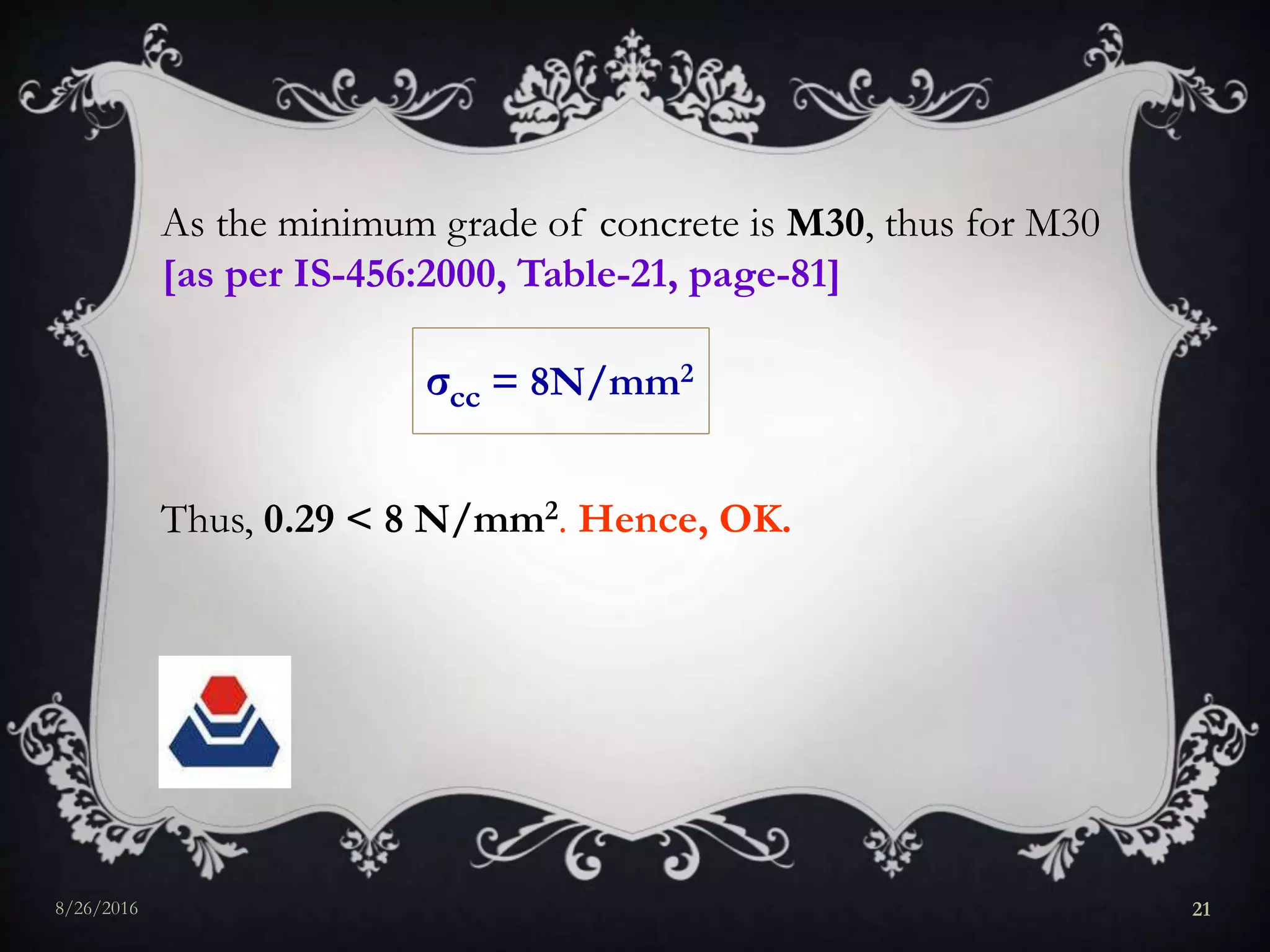 As the minimum grade of concrete is M30, thus for M30
[as per IS-456:2000, Table-21, page-81]
σcc = 8N/mm2
Thus, 0.29 < 8 N/mm2. Hence, OK.
8/26/2016 21
 