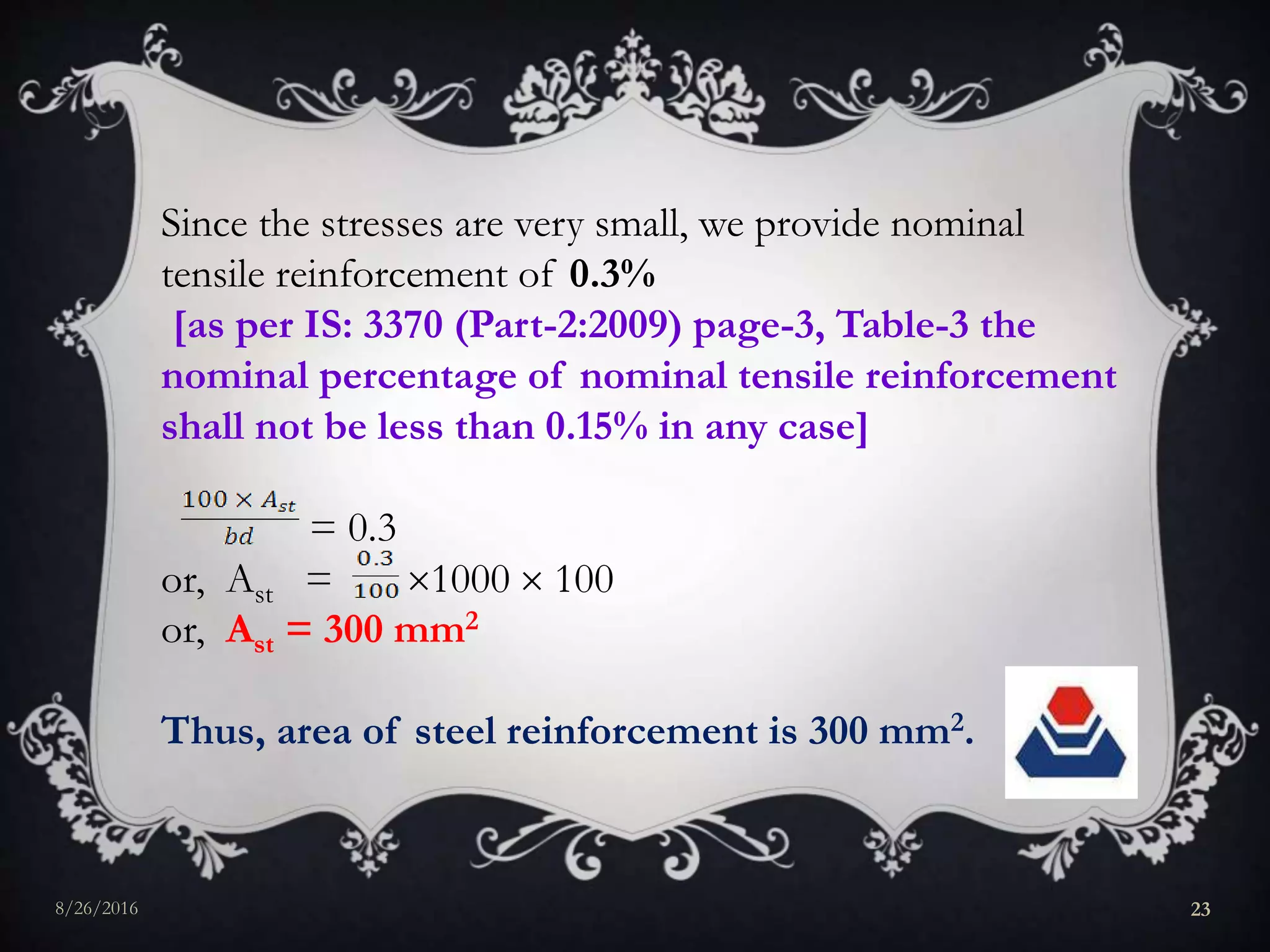 Since the stresses are very small, we provide nominal
tensile reinforcement of 0.3%
[as per IS: 3370 (Part-2:2009) page-3, Table-3 the
nominal percentage of nominal tensile reinforcement
shall not be less than 0.15% in any case]
= 0.3
or, Ast = 1000  100
or, Ast = 300 mm2
Thus, area of steel reinforcement is 300 mm2.
8/26/2016 23
 