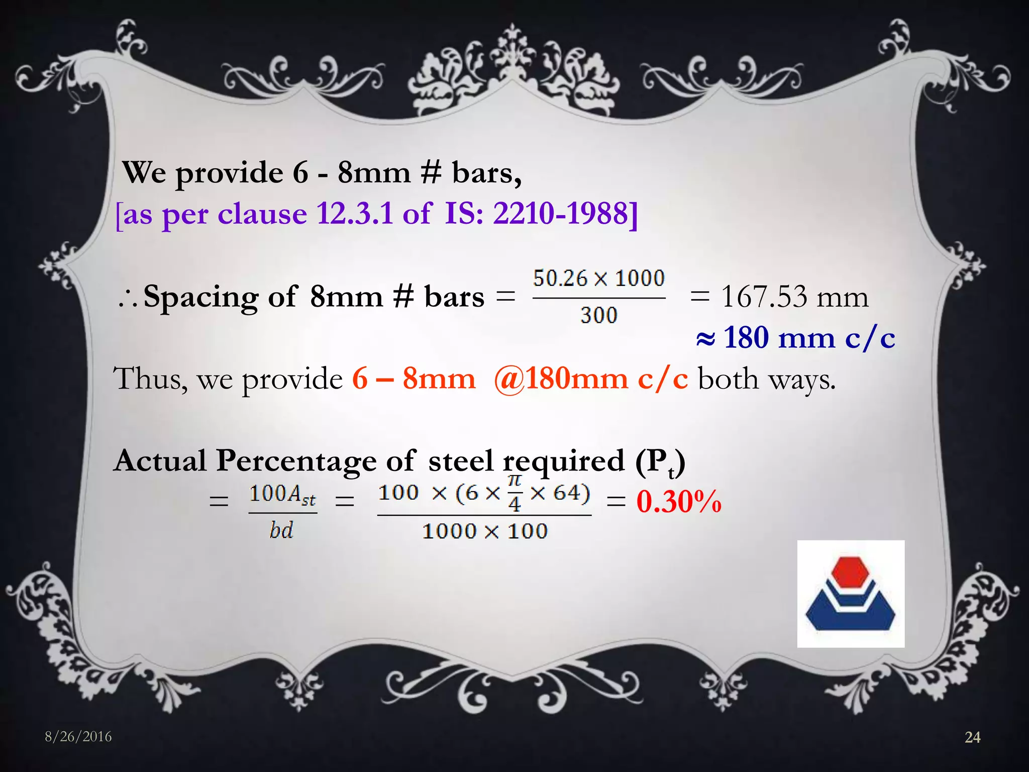 We provide 6 - 8mm # bars,
[as per clause 12.3.1 of IS: 2210-1988]
Spacing of 8mm # bars = = 167.53 mm
 180 mm c/c
Thus, we provide 6 – 8mm @180mm c/c both ways.
Actual Percentage of steel required (Pt)
= = = 0.30%
8/26/2016 24
 