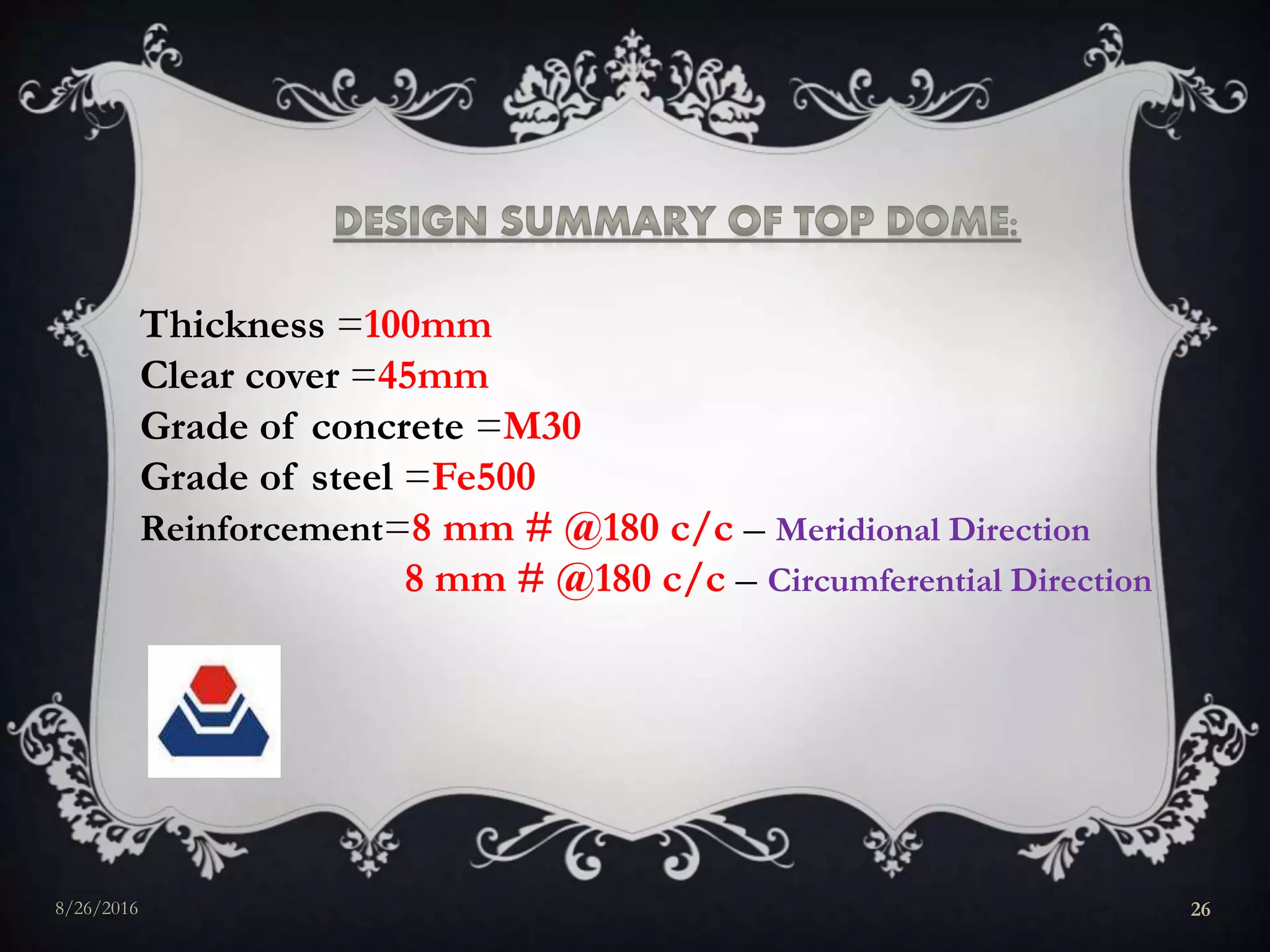Thickness =100mm
Clear cover =45mm
Grade of concrete =M30
Grade of steel =Fe500
Reinforcement=8 mm # @180 c/c – Meridional Direction
8 mm # @180 c/c – Circumferential Direction
8/26/2016 26
 