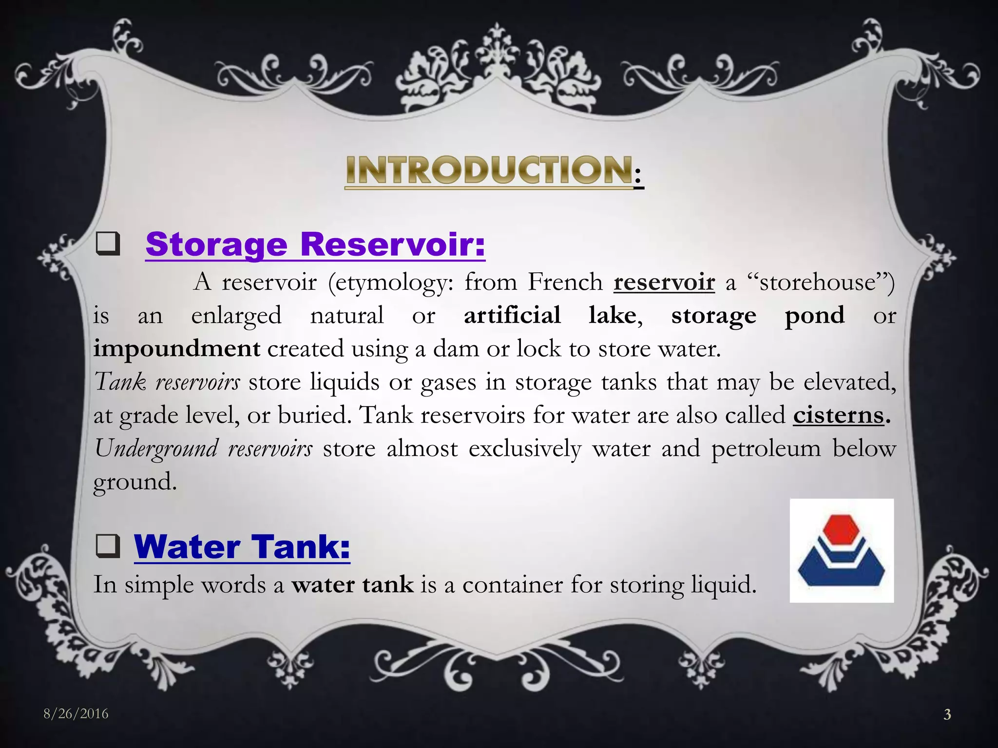 :
 Storage Reservoir:
A reservoir (etymology: from French reservoir a “storehouse”)
is an enlarged natural or artificial lake, storage pond or
impoundment created using a dam or lock to store water.
Tank reservoirs store liquids or gases in storage tanks that may be elevated,
at grade level, or buried. Tank reservoirs for water are also called cisterns.
Underground reservoirs store almost exclusively water and petroleum below
ground.
 Water Tank:
In simple words a water tank is a container for storing liquid.
8/26/2016 3
 