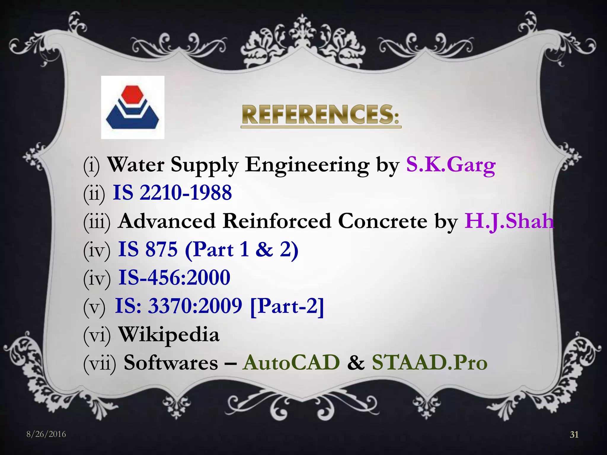 (i) Water Supply Engineering by S.K.Garg
(ii) IS 2210-1988
(iii) Advanced Reinforced Concrete by H.J.Shah
(iv) IS 875 (Part 1 & 2)
(iv) IS-456:2000
(v) IS: 3370:2009 [Part-2]
(vi) Wikipedia
(vii) Softwares – AutoCAD & STAAD.Pro
8/26/2016 31
 