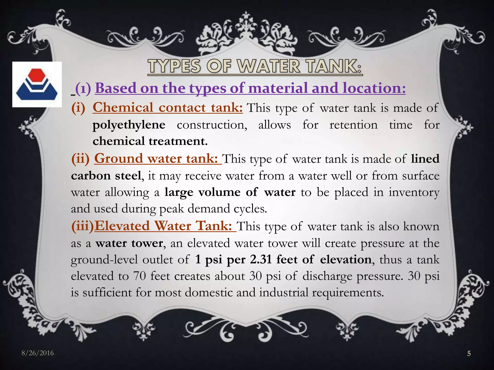 1 Based on the types of material and location:
(i) Chemical contact tank: This type of water tank is made of
polyethylene construction, allows for retention time for
chemical treatment.
(ii) Ground water tank: This type of water tank is made of lined
carbon steel, it may receive water from a water well or from surface
water allowing a large volume of water to be placed in inventory
and used during peak demand cycles.
(iii)Elevated Water Tank: This type of water tank is also known
as a water tower, an elevated water tower will create pressure at the
ground-level outlet of 1 psi per 2.31 feet of elevation, thus a tank
elevated to 70 feet creates about 30 psi of discharge pressure. 30 psi
is sufficient for most domestic and industrial requirements.
8/26/2016 5
 