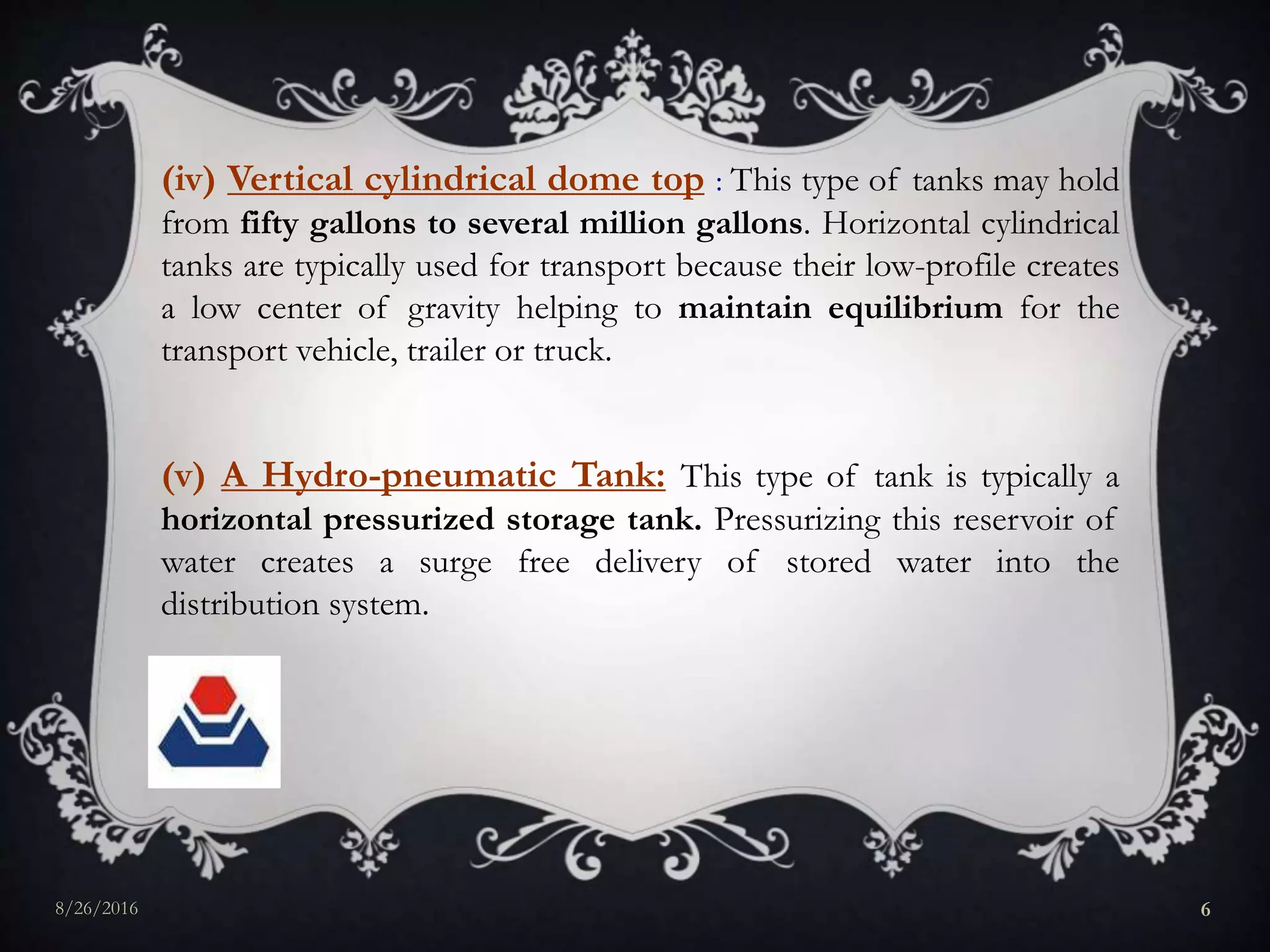 (iv) Vertical cylindrical dome top : This type of tanks may hold
from fifty gallons to several million gallons. Horizontal cylindrical
tanks are typically used for transport because their low-profile creates
a low center of gravity helping to maintain equilibrium for the
transport vehicle, trailer or truck.
(v) A Hydro-pneumatic Tank: This type of tank is typically a
horizontal pressurized storage tank. Pressurizing this reservoir of
water creates a surge free delivery of stored water into the
distribution system.
8/26/2016 6
 
