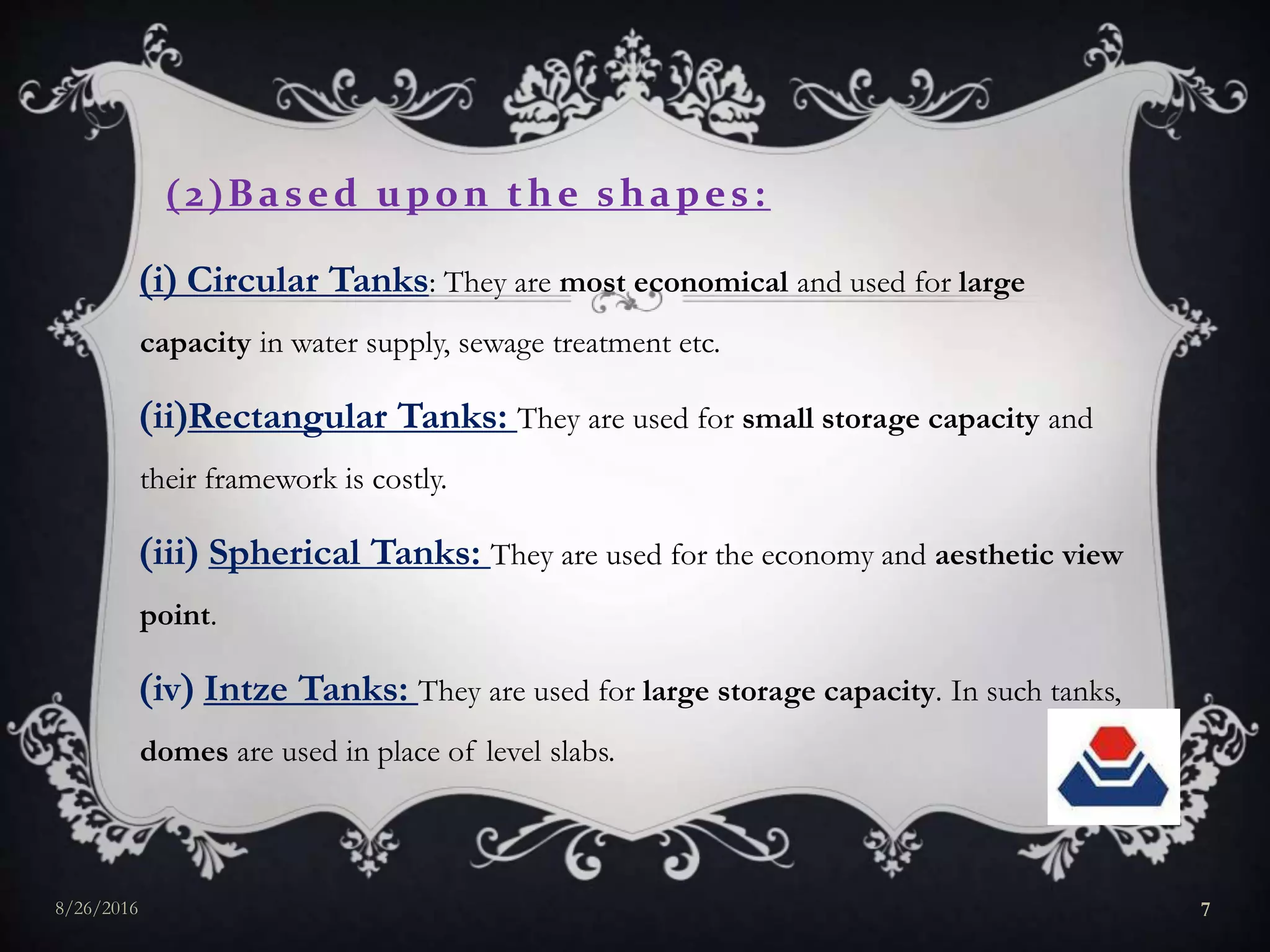 2Based upon the shapes:
i Circular Tanks: They are most economical and used for large
capacity in water supply, sewage treatment etc.
iiRectangular Tanks: They are used for small storage capacity and
their framework is costly.
iii Spherical Tanks: They are used for the economy and aesthetic view
point.
iv Intze Tanks: They are used for large storage capacity. In such tanks,
domes are used in place of level slabs.
8/26/2016 7
 