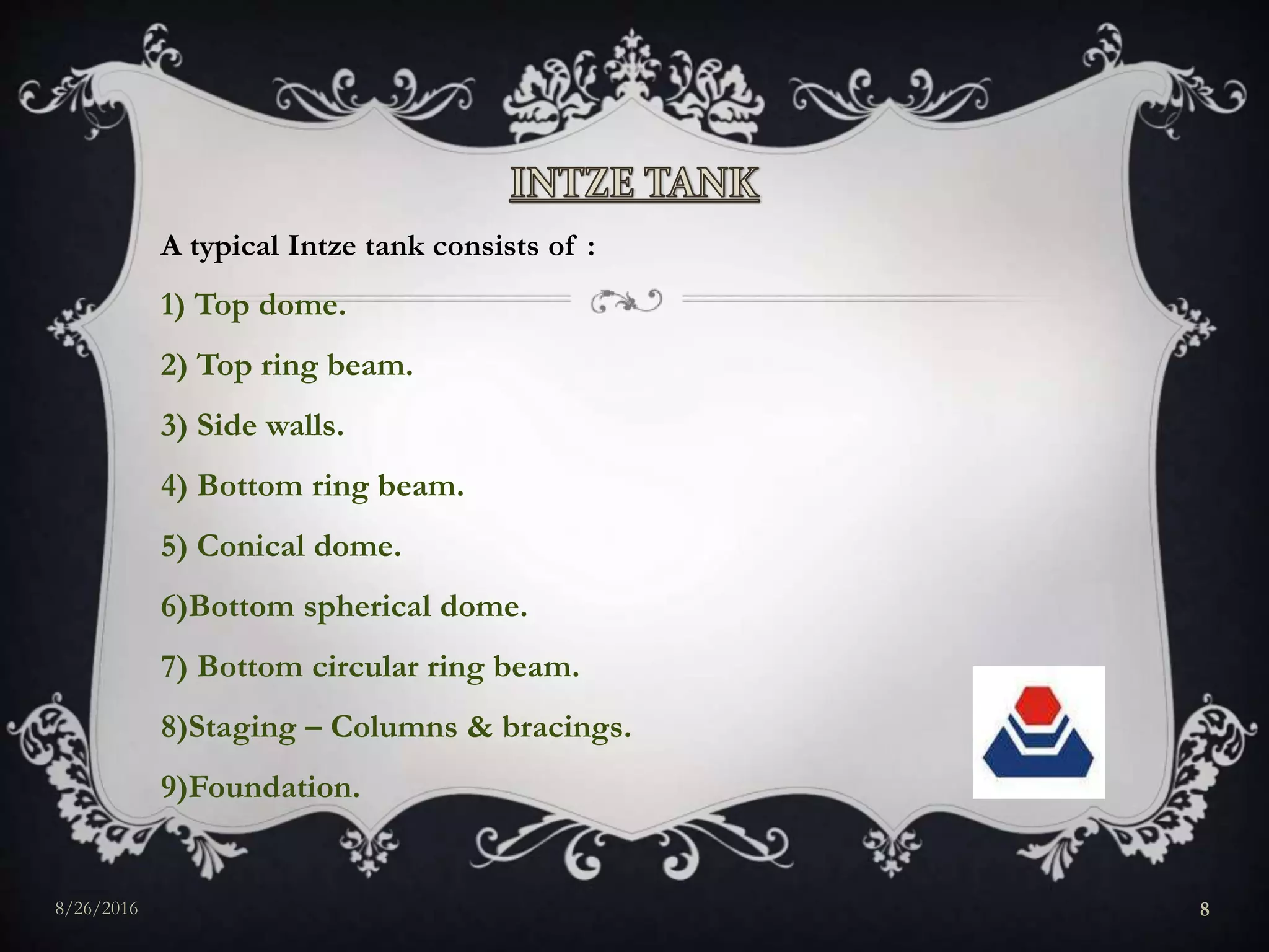 A typical Intze tank consists of :
1) Top dome.
2) Top ring beam.
3) Side walls.
4) Bottom ring beam.
5) Conical dome.
6)Bottom spherical dome.
7) Bottom circular ring beam.
8)Staging – Columns & bracings.
9)Foundation.
8/26/2016 8
 