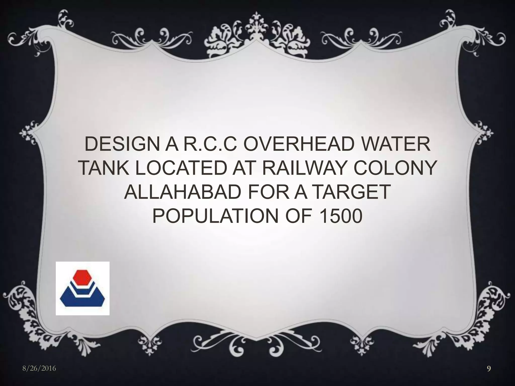 DESIGN A R.C.C OVERHEAD WATER
TANK LOCATED AT RAILWAY COLONY
ALLAHABAD FOR A TARGET
POPULATION OF 1500
8/26/2016 9
 