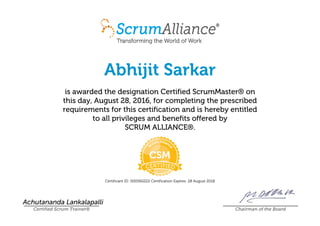 Abhijit Sarkar
is awarded the designation Certified ScrumMaster® on
this day, August 28, 2016, for completing the prescribed
requirements for this certification and is hereby entitled
to all privileges and benefits offered by
SCRUM ALLIANCE®.
Certificant ID: 000560222 Certification Expires: 28 August 2018
Achutananda Lankalapalli
Certified Scrum Trainer® Chairman of the Board
 