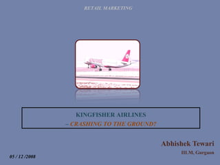Abhishek Tewari IILM, Gurgaon RETAIL MARKETING KINGFISHER AIRLINES –  CRASHING TO THE GROUND? 05 / 12 /2008 