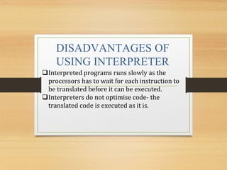 DISADVANTAGES OF
USING INTERPRETER
Interpreted programs runs slowly as the
processors has to wait for each instruction to
be translated before it can be executed.
Interpreters do not optimise code- the
translated code is executed as it is.
 