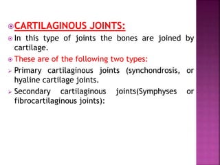 CARTILAGINOUS JOINTS:
 In this type of joints the bones are joined by
cartilage.
 These are of the following two types:
 Primary cartilaginous joints (synchondrosis, or
hyaline cartilage joints.
 Secondary cartilaginous joints(Symphyses or
fibrocartilaginous joints):
 