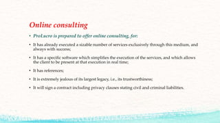 Online consulting
• ProLucro is prepared to offer online consulting, for:
• It has already executed a sizable number of services exclusively through this medium, and
always with success;
• It has a specific software which simplifies the execution of the services, and which allows
the client to be present at that execution in real time;
• It has references;
• It is extremely jealous of its largest legacy, i.e., its trustworthiness;
• It will sign a contract including privacy clauses stating civil and criminal liabilities.
 