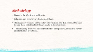 Methodology
• Vision on the Whole and on Results
• Solutions may be where we least expect them.
• It is necessary to assess all the sectors of a business, and then to move the focus
toward those with the ability to get results in the short term.
• The consulting must bear fruit in the shortest term possible, in order to supply
cash for further investment.
 