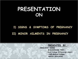 PRESENTED BY :
ABHILASHA VERMA
M.SC.NURSING PREV.
Govt. College Of Nursing ( Jaipur)
( SMS Medical College)
BATCH (2015-2016)
PRESENTATION
ON
I) SIGNS & SYMPTOMS OF PREGNANCY
II) MINOR AILMENTS IN PREGNANCY
 