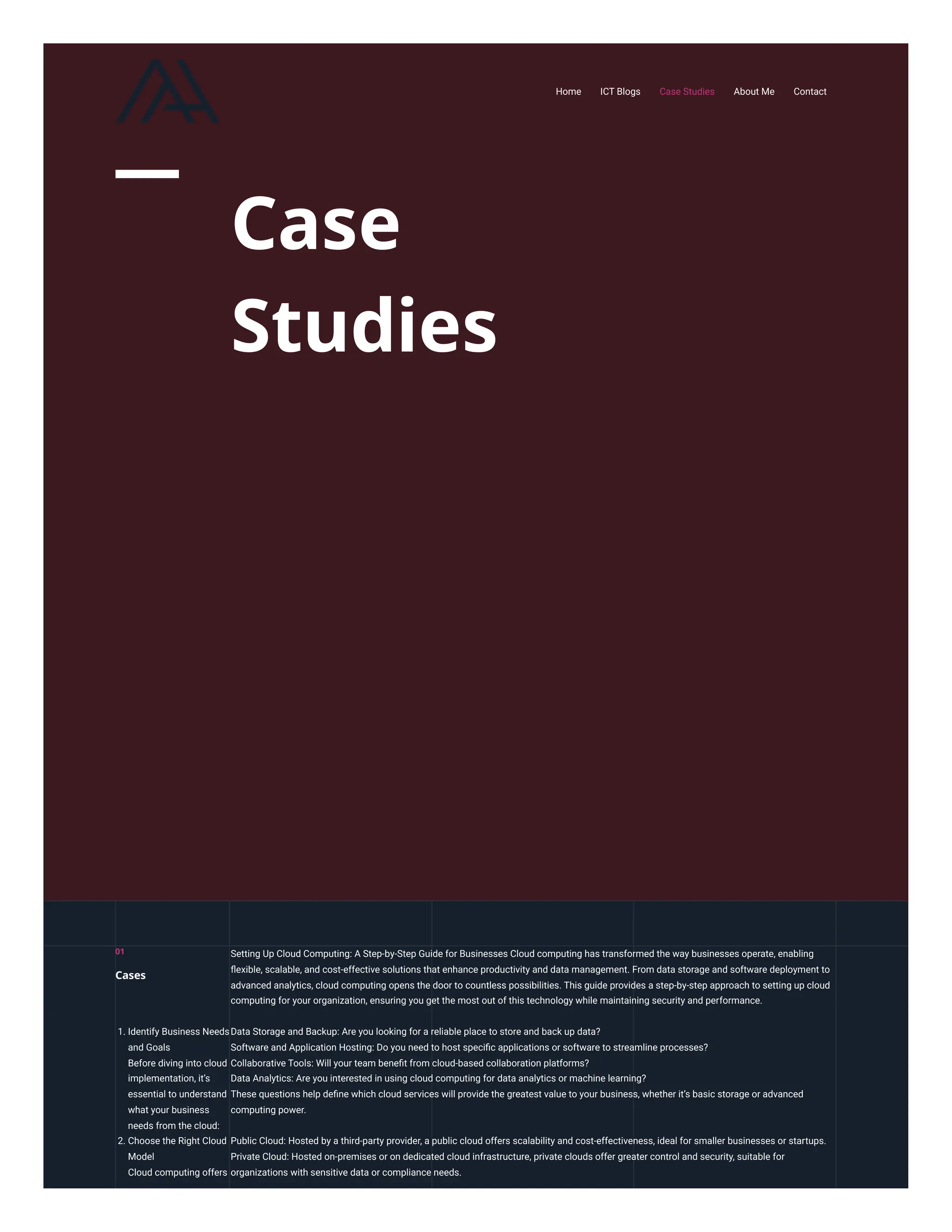 Case
Studies
Setting Up Cloud Computing: A Step-by-Step Guide for Businesses Cloud computing has transformed the way businesses operate, enabling
flexible, scalable, and cost-effective solutions that enhance productivity and data management. From data storage and software deployment to
advanced analytics, cloud computing opens the door to countless possibilities. This guide provides a step-by-step approach to setting up cloud
computing for your organization, ensuring you get the most out of this technology while maintaining security and performance.
1. Identify Business Needs
and Goals
Before diving into cloud
implementation, it’s
essential to understand
what your business
needs from the cloud:
Data Storage and Backup: Are you looking for a reliable place to store and back up data?
Software and Application Hosting: Do you need to host specific applications or software to streamline processes?
Collaborative Tools: Will your team benefit from cloud-based collaboration platforms?
Data Analytics: Are you interested in using cloud computing for data analytics or machine learning?
These questions help define which cloud services will provide the greatest value to your business, whether it’s basic storage or advanced
computing power.
2. Choose the Right Cloud
Model
Cloud computing offers
Public Cloud: Hosted by a third-party provider, a public cloud offers scalability and cost-effectiveness, ideal for smaller businesses or startups.
Private Cloud: Hosted on-premises or on dedicated cloud infrastructure, private clouds offer greater control and security, suitable for
organizations with sensitive data or compliance needs.
01
Cases
Home ICT Blogs Case Studies About Me Contact
 
