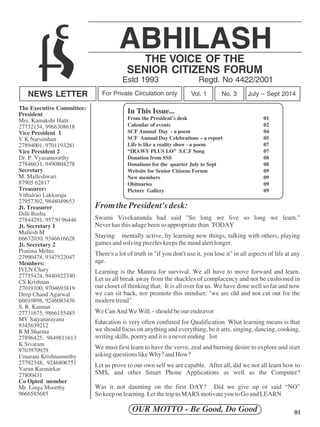 ABHILASH 
THE VOICE OF THE 
SENIOR CITIZENS FORUM 
Estd 1993 Regd. No 4422/2001 
NEWS LETTER For Private Circulation only Vol. 1 No. 3 July – Sept 2014 
From the President's desk: 
Swami Vivekananda had said "So long we live so long we learn." 
Never has this adage been so appropriate than TODAY 
Staying mentally active, by learning new things, talking with others, playing 
games and solving puzzles keeps the mind alert longer. 
There's a lot of truth in "if you don't use it, you lose it" in all aspects of life at any 
age. 
Learning is the Mantra for survival. We all have to move forward and learn. 
Let us all break away from the shackles of complacency and not be cushioned in 
our closet of thinking that, It is all over for us. We have done well so far and now 
we can sit back, nor promote this mindset: "we are old and not cut out for the 
modern trend" 
We Can And We Will. - should be our endeavor 
Education is very often confused for Qualification. What learning means is that 
we should focus on anything and everything, be it arts, singing, dancing, cooking, 
writing skills, poetry and it is a never ending list 
We must first learn to have the verve, zeal and burning desire to explore and start 
asking questions like Why? and How? 
Let us prove to our own self we are capable. After all, did we not all learn how to 
SMS, and other Smart Phone Applications as well as the Computer? 
Was it not daunting on the first DAY? Did we give up or said “NO” 
So keep on learning. Let the trip to MARS motivate you to Go and LEARN 
OUR MOTTO - Be Good, Do Good 01 
The Executive Committee: 
President 
Mrs. Kamakshi Hatti 
27732154, 9966308618 
Vice President 1 
V K Narsimhan 
27894001, 9701193281 
Vice President 2 
Dr. P. Vyasamoorthy 
27846631, 9490804278 
Secretary 
M. Malleshwari 
87905 62817 
Treasurer: 
Vithalrao Lakkaraju 
27957302, 9848049653 
Jt. Treasurer 
Dilli Basha 
27844291, 95730 96446 
Jt. Secretary 1 
Mallesh M 
66632030, 9346616628 
Jt. Secretary 2 
Pratima Mehta 
27990478, 9347522047 
Members: 
IVLN Chary 
27755424, 9440422340 
CS Krishnan 
27019100, 9704693819 
Deep Chand Agarwal 
66010898, 9246083436 
S. R. Kannan 
27731675, 9866155485 
MV Satyanarayana 
9345639212 
R M Sharma 
27896425, 9849811613 
K Sivaram 
9703970929 
Umarani Krishnamurthy 
27792348, 9246806751 
Varun Karmarkar 
27800431 
Co Opted member 
Mr. Linga Moorthy 
9666585685 
In This Issue... 
From the President's desk 01 
Calendar of events 02 
SCF Annual Day - a poem 04 
SCF Annual Day Celebrations – a report 05 
Life is like a reality show - a poem 07 
“IRAWY PLUS LO” S.C.F Song 07 
Donation from SSS 08 
Donations for the quarter July to Sept 08 
Website for Senior Citizens Forum 09 
New members 09 
Obituaries 09 
Picture Gallery 09 
 