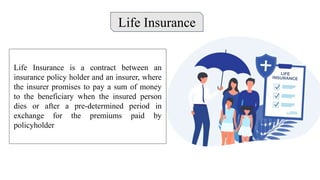 Life Insurance
Life Insurance is a contract between an
insurance policy holder and an insurer, where
the insurer promises to pay a sum of money
to the beneficiary when the insured person
dies or after a pre-determined period in
exchange for the premiums paid by
policyholder
 