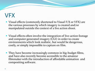 VFX
  Visual effects (commonly shortened to Visual F/X or VFX) are
     the various processes by which imagery is created and/or
     manipulated outside the context of a live action shoot.

  Visual effects often involve the integration of live-action footage
     and computer generated imagery (CGI) in order to create
     environments which look realistic, but would be dangerous,
     costly, or simply impossible to capture on film.

  They have become increasingly common in big-budget films,
     and have also recently become accessible to the amateur
     filmmaker with the introduction of affordable animation and
     compositing software.

11
 