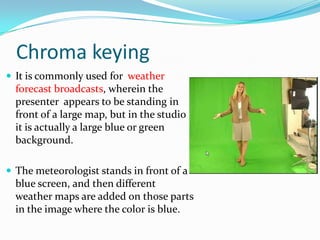 Chroma keying
 It is commonly used for weather
  forecast broadcasts, wherein the
  presenter appears to be standing in
  front of a large map, but in the studio
  it is actually a large blue or green
  background.

 The meteorologist stands in front of a
  blue screen, and then different
  weather maps are added on those parts
  in the image where the color is blue.
 