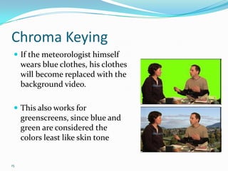 Chroma Keying
  If the meteorologist himself
     wears blue clothes, his clothes
     will become replaced with the
     background video.

  This also works for
     greenscreens, since blue and
     green are considered the
     colors least like skin tone


15
 